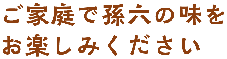 ご家庭で孫六の味をお楽しみください